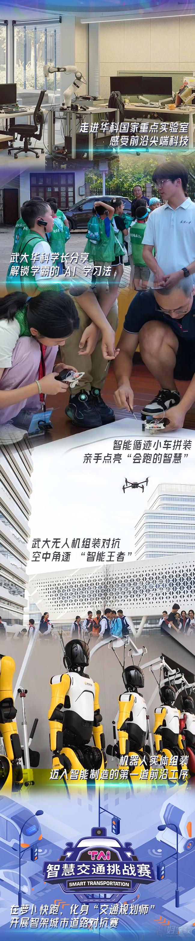 走进华科国家重点实验室感受前沿科技、武大华科学长分享解锁学霸的AI学习法、智能循迹小车拼装亲手点亮"会跑的智慧"、武大无人机组装对抗空中角逐"智能、机器人实体组装迈入智能制造的第一道前沿工序、在萝卜快跑，化身"交通规划师"开展智架城市道路对抗赛