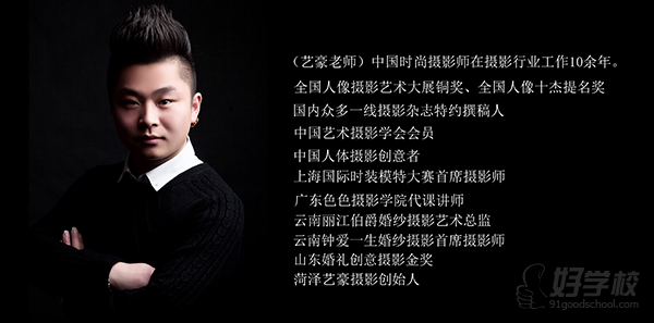 (艺豪老师)中国时尚摄影师在摄影行业工作10余年。全国人像摄影艺术大展铜奖、全国人像十杰提名奖国内众多一线摄影杂志特约撰稿人中国艺术摄影学会会员中国人体摄影创意者上海国际时装模特大赛首席摄影师广东色色摄影学院代课讲师云南丽江伯爵婚纱摄影艺术总监云南钟爱一生婚纱摄影首席摄影师山东婚礼创意摄影金奖菏泽艺豪摄影创始人